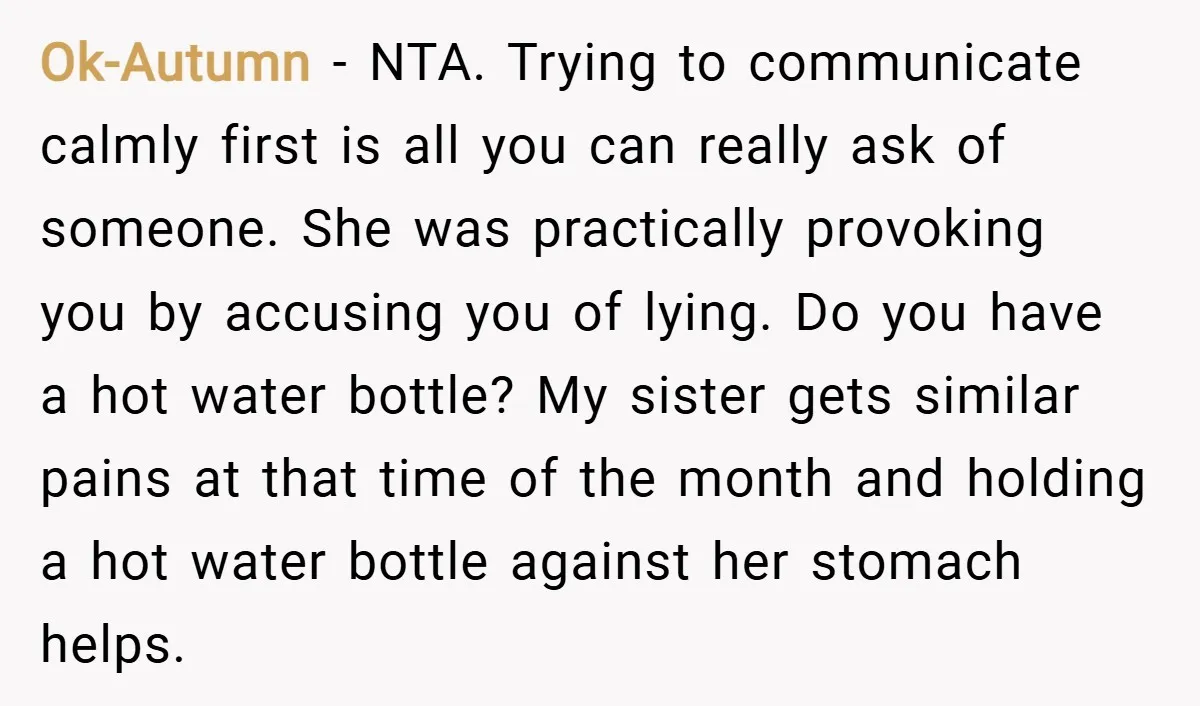 Ok-Autumn − NTA. Trying to communicate calmly first is all you can really ask of someone. She was practically provoking you by accusing you of lying. Do you have a...
