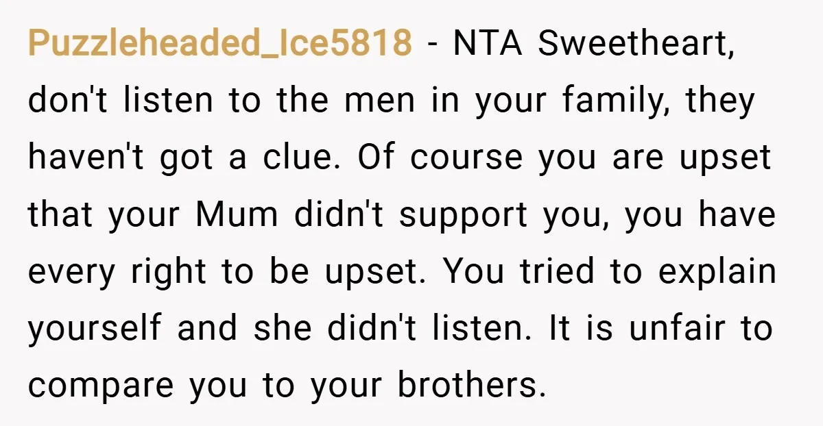Puzzleheaded_Ice5818 − NTA Sweetheart, don't listen to the men in your family, they haven't got a clue. Of course you are upset that your Mum didn't support you, you have...