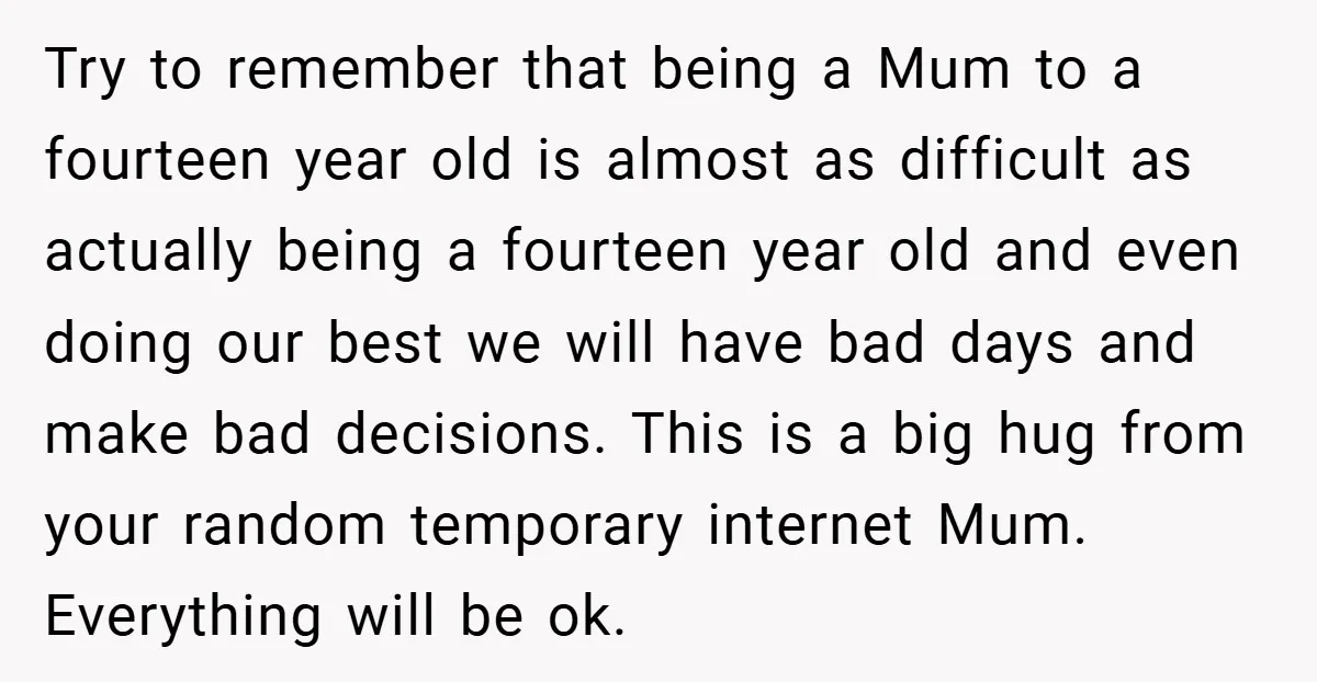 Try to remember that being a Mum to a fourteen year old is almost as difficult as actually being a fourteen year old and even doing our best we will...