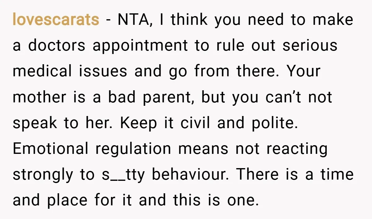 lovescarats − NTA, I think you need to make a doctors appointment to rule out serious medical issues and go from there. Your mother is a bad parent, but you...
