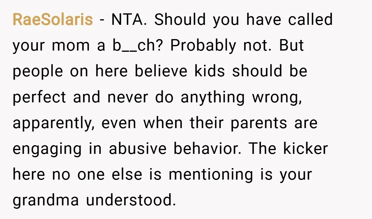 RaeSolaris − NTA. Should you have called your mom a b__ch? Probably not. But people on here believe kids should be perfect and never do anything wrong, apparently, even when...