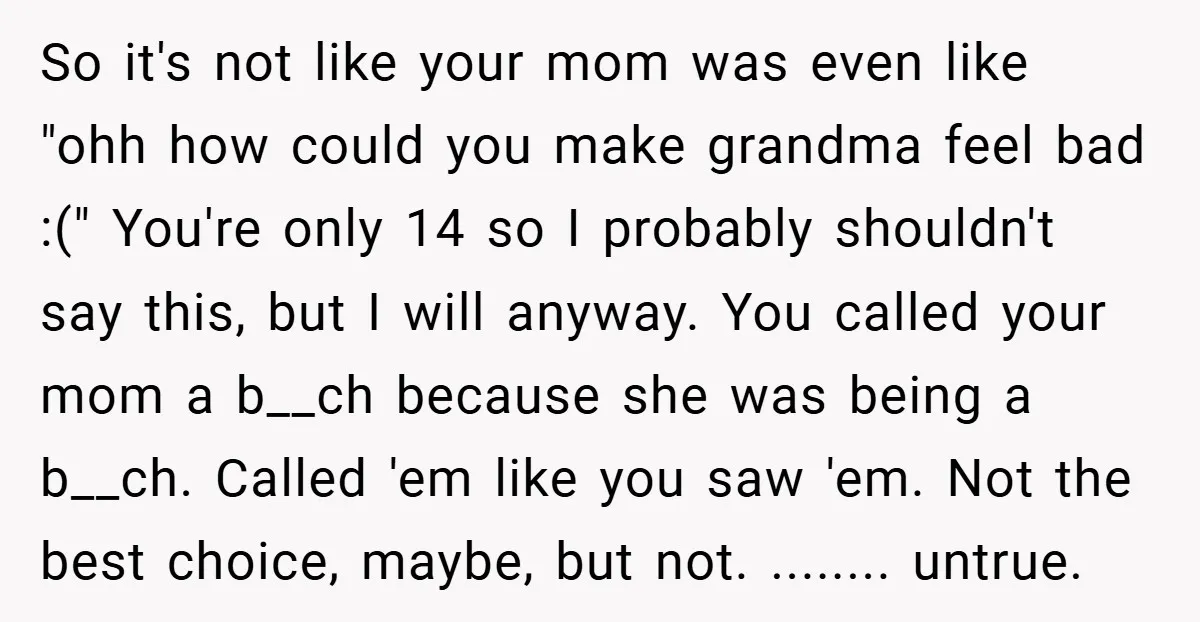 So it's not like your mom was even like "ohh how could you make grandma feel bad :(" You're only 14 so I probably shouldn't say this, but I will...