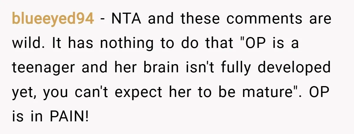 blueeyed94 − NTA and these comments are wild. It has nothing to do that "OP is a teenager and her brain isn't fully developed yet, you can't expect her to...