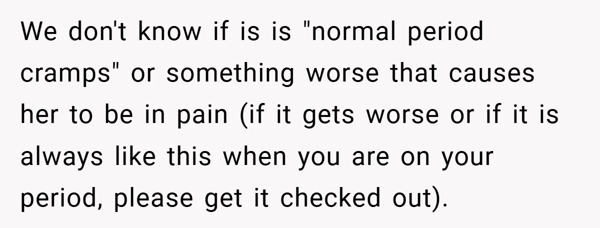 We don't know if is is "normal period cramps" or something worse that causes her to be in pain (if it gets worse or if it is always like this...