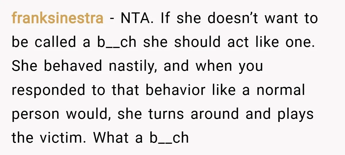franksinestra − NTA. If she doesn’t want to be called a b__ch she should act like one. She behaved nastily, and when you responded to that behavior like a normal...