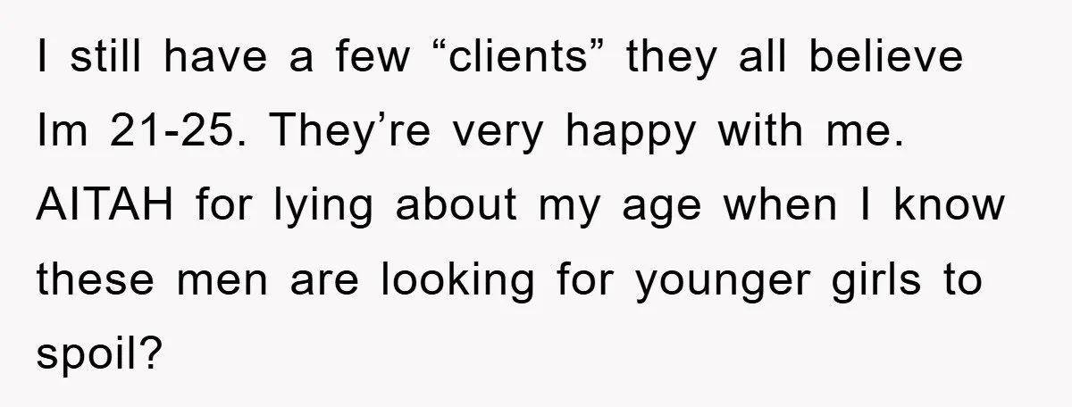 I still have a few “clients” they all believe Im 21-25. They’re very happy with me. AITAH for lying about my age when I know these men are looking for...