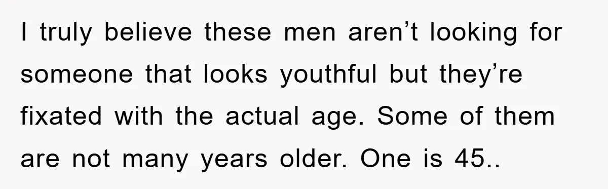 I truly believe these men aren’t looking for someone that looks youthful but they’re fixated with the actual age. Some of them are not many years older. One is 45..