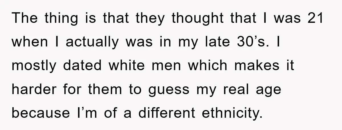 The thing is that they thought that I was 21 when I actually was in my late 30’s. I mostly dated white men which makes it harder for them to...