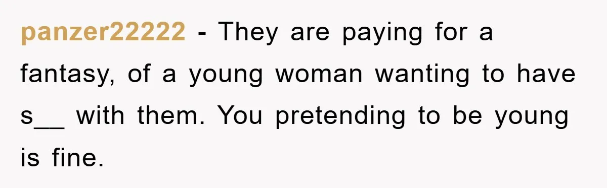 panzer22222 − They are paying for a fantasy, of a young woman wanting to have s__ with them. You pretending to be young is fine.