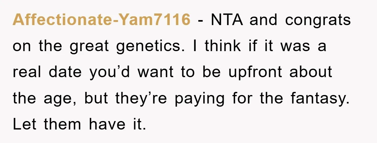 Affectionate-Yam7116 − NTA and congrats on the great genetics. I think if it was a real date you’d want to be upfront about the age, but they’re paying for the...