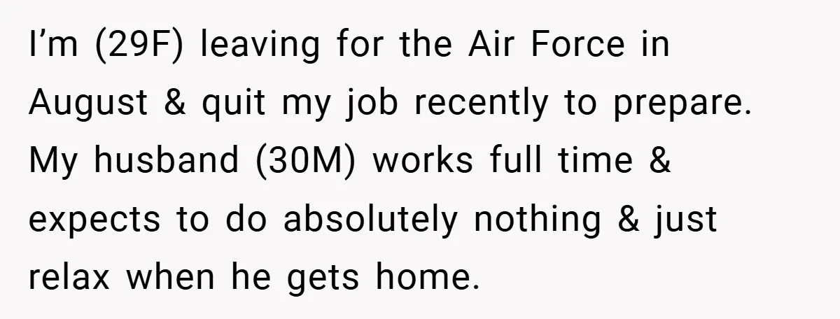 I’m (29F) leaving for the Air Force in August & quit my job recently to prepare. My husband (30M) works full time & expects to do absolutely nothing & just...