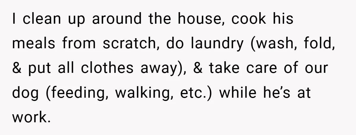 I clean up around the house, cook his meals from scratch, do laundry (wash, fold, & put all clothes away), & take care of our dog (feeding, walking, etc.) while...