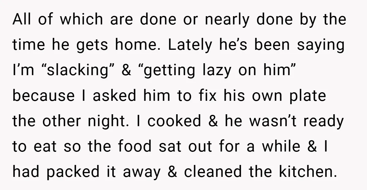All of which are done or nearly done by the time he gets home. Lately he’s been saying I’m “slacking” & “getting lazy on him” because I asked him to...