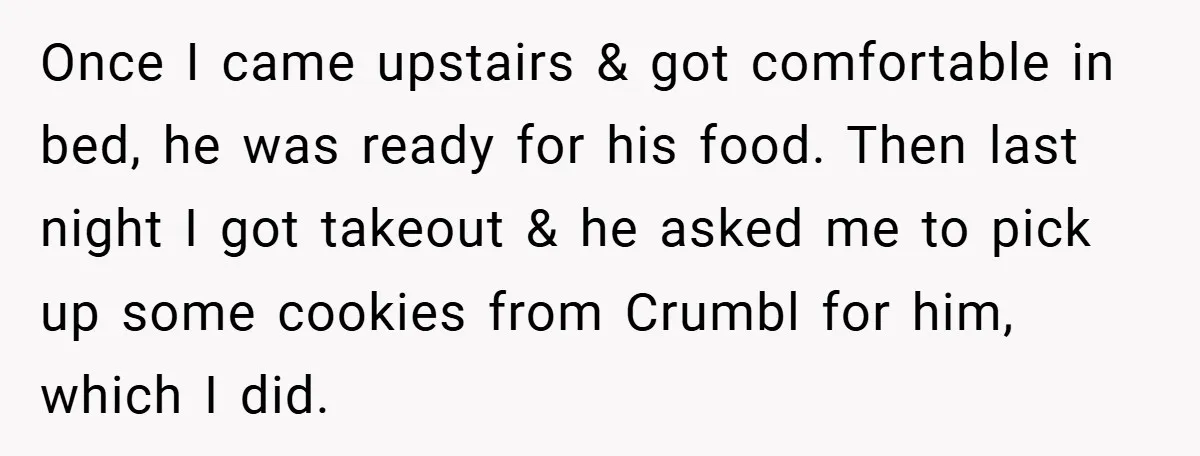 Once I came upstairs & got comfortable in bed, he was ready for his food. Then last night I got takeout & he asked me to pick up some cookies...