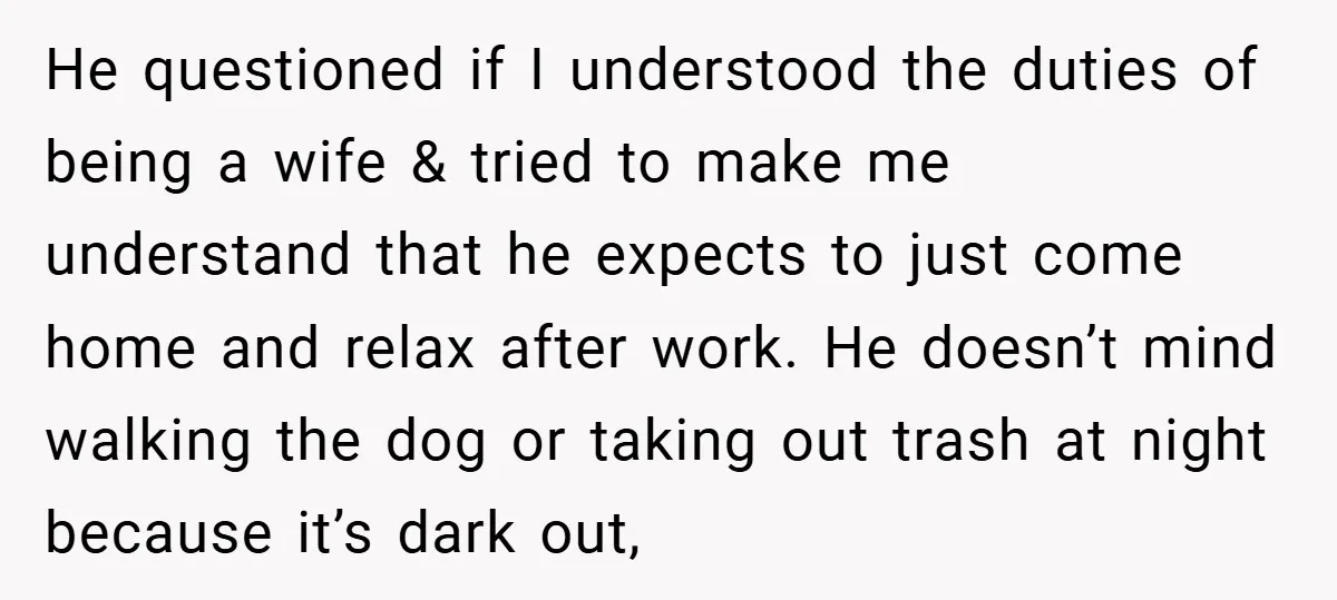 He questioned if I understood the duties of being a wife & tried to make me understand that he expects to just come home and relax after work. He doesn’t...