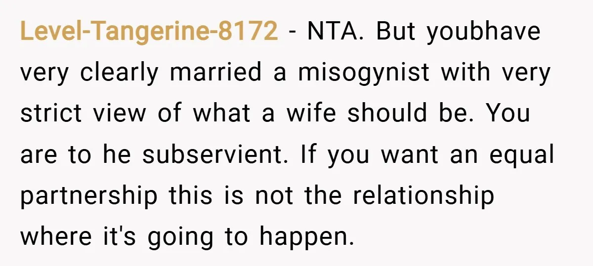 Level-Tangerine-8172 − NTA. But youbhave very clearly married a misogynist with very strict view of what a wife should be. You are to he subservient. If you want an equal...