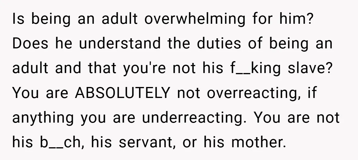 Is being an adult overwhelming for him? Does he understand the duties of being an adult and that you're not his f__king slave? You are ABSOLUTELY not overreacting, if anything...