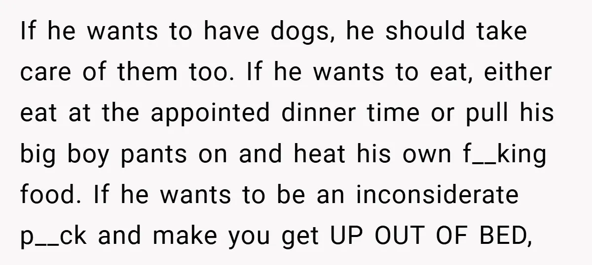 If he wants to have dogs, he should take care of them too. If he wants to eat, either eat at the appointed dinner time or pull his big boy...