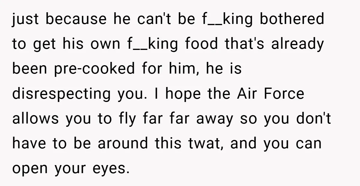 just because he can't be f__king bothered to get his own f__king food that's already been pre-cooked for him, he is disrespecting you. I hope the Air Force allows you...
