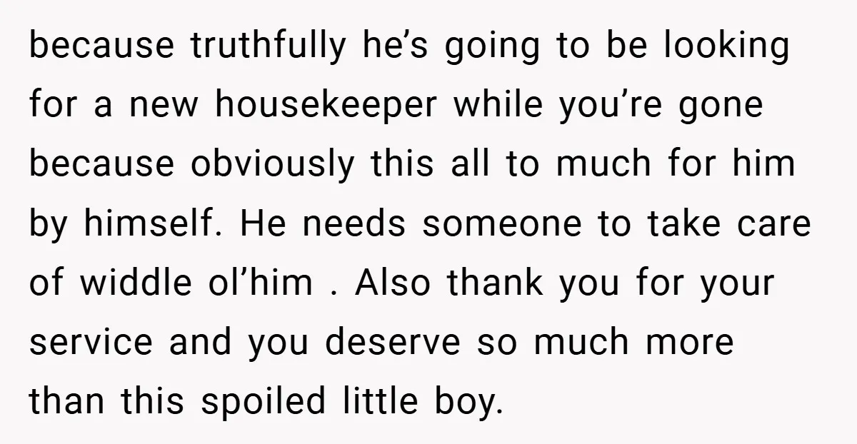 because truthfully he’s going to be looking for a new housekeeper while you’re gone because obviously this all to much for him by himself. He needs someone to take care...