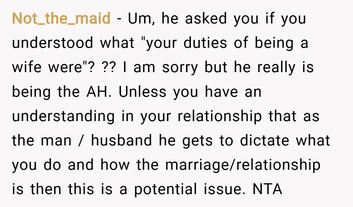Not_the_maid − Um, he asked you if you understood what "your duties of being a wife were"? ?? I am sorry but he really is being the AH. Unless you...
