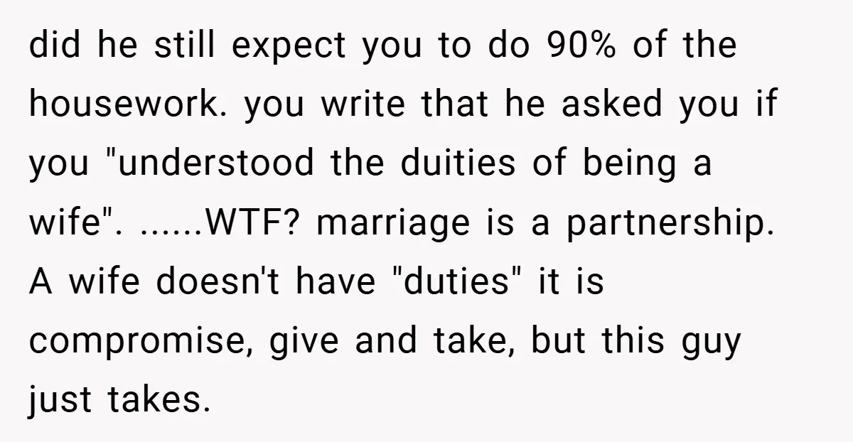 did he still expect you to do 90% of the housework. you write that he asked you if you "understood the duities of being a wife". ......WTF? marriage is a...