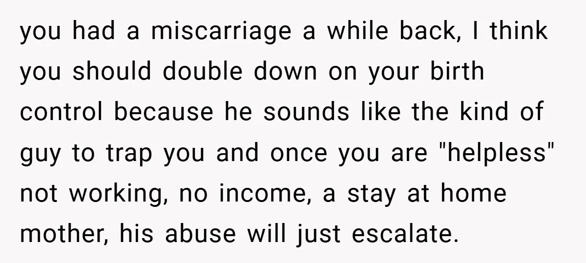 you had a miscarriage a while back, I think you should double down on your birth control because he sounds like the kind of guy to trap you and once...