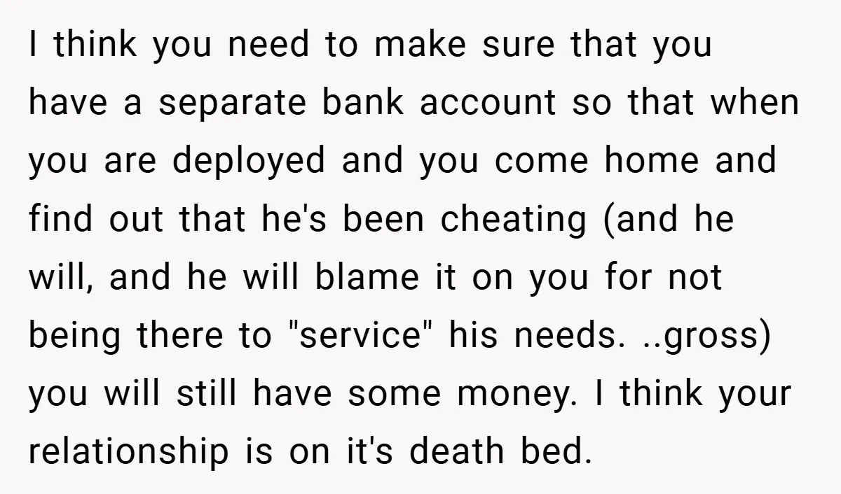 I think you need to make sure that you have a separate bank account so that when you are deployed and you come home and find out that he's been...