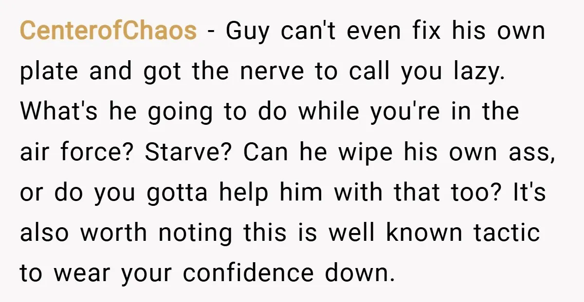 CenterofChaos − Guy can't even fix his own plate and got the nerve to call you lazy. What's he going to do while you're in the air force? Starve? Can...