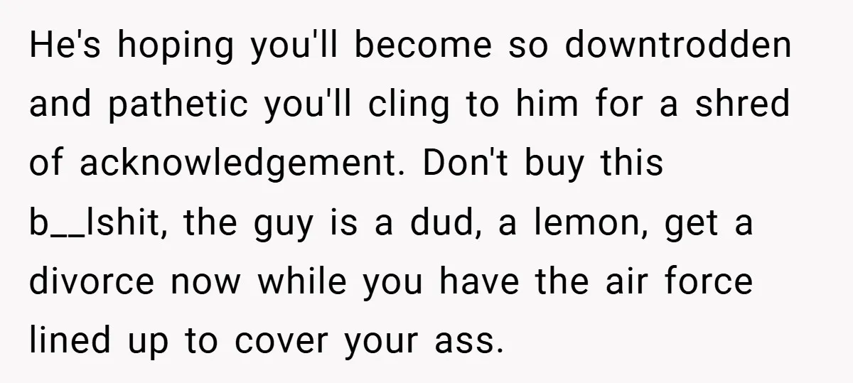 He's hoping you'll become so downtrodden and pathetic you'll cling to him for a shred of acknowledgement. Don't buy this b__lshit, the guy is a dud, a lemon, get a...