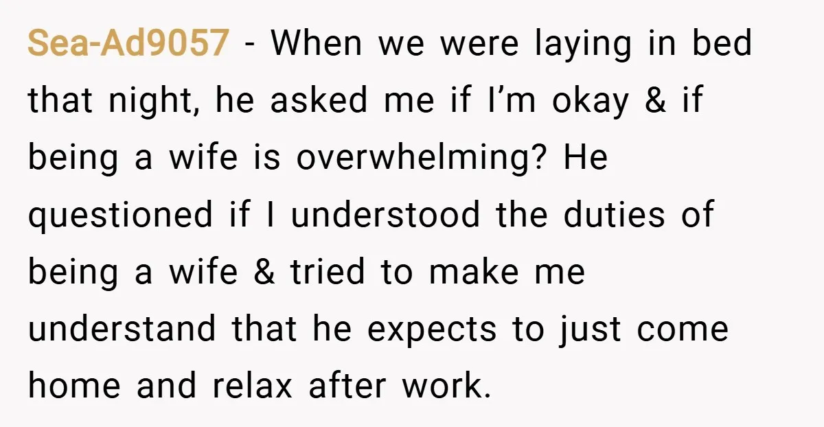 Sea-Ad9057 − When we were laying in bed that night, he asked me if I’m okay & if being a wife is overwhelming? He questioned if I understood the duties...