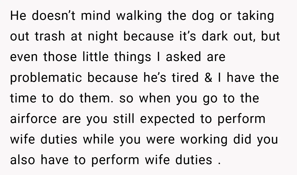 He doesn’t mind walking the dog or taking out trash at night because it’s dark out, but even those little things I asked are problematic because he’s tired & I...