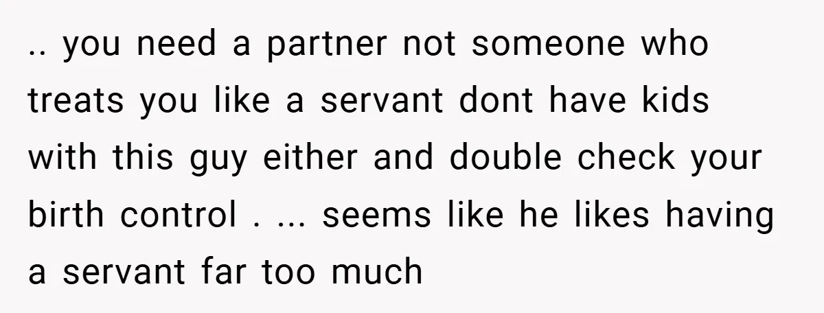 .. you need a partner not someone who treats you like a servant dont have kids with this guy either and double check your birth control . ... seems like...