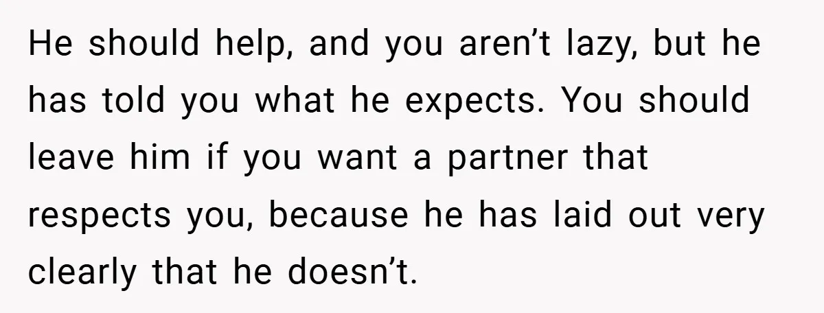 He should help, and you aren’t lazy, but he has told you what he expects. You should leave him if you want a partner that respects you, because he has...