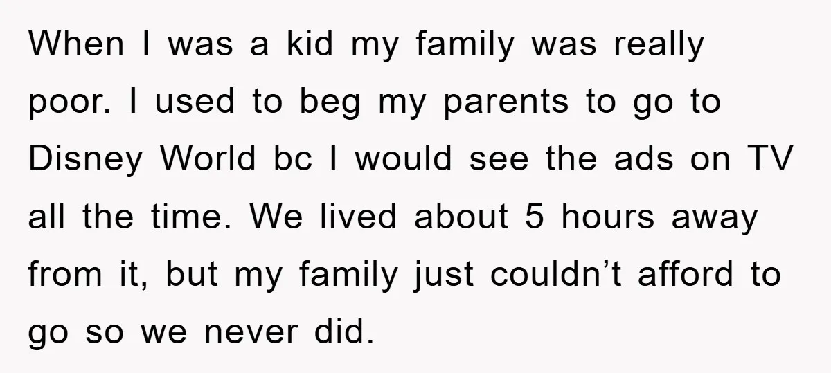 When I was a kid my family was really poor. I used to beg my parents to go to Disney World bc I would see the ads on TV all...