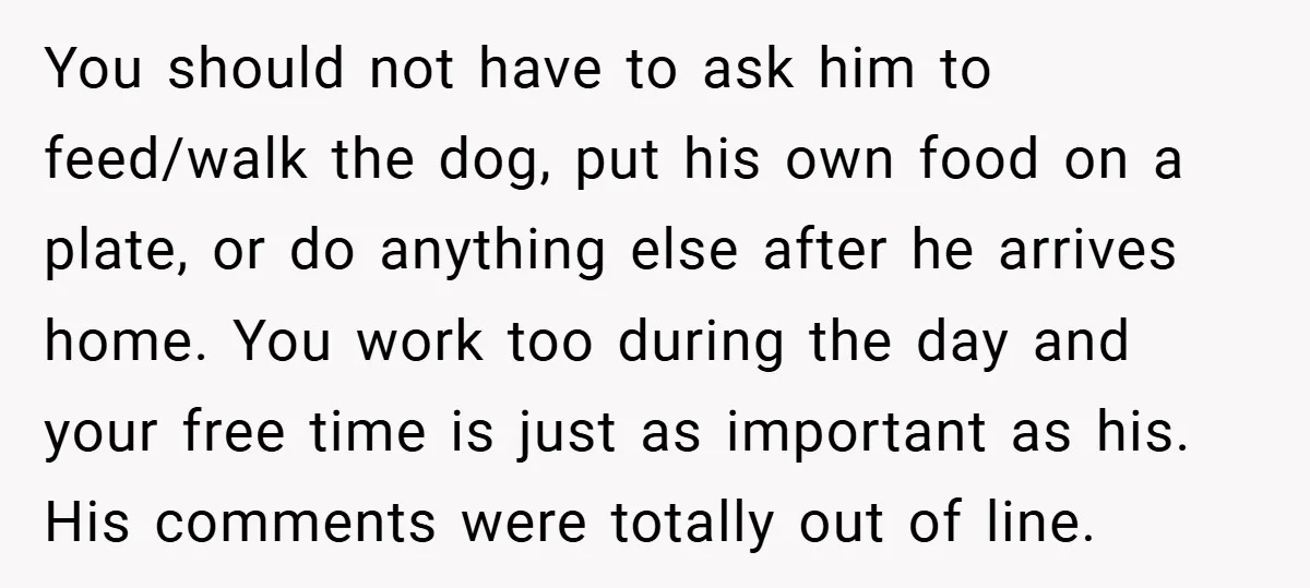 You should not have to ask him to feed/walk the dog, put his own food on a plate, or do anything else after he arrives home. You work too during...