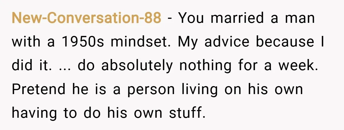 New-Conversation-88 − You married a man with a 1950s mindset. My advice because I did it. ... do absolutely nothing for a week. Pretend he is a person living on...