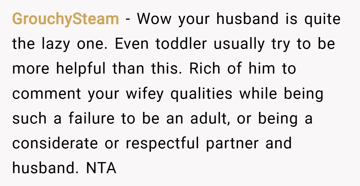 GrouchySteam − Wow your husband is quite the lazy one. Even toddler usually try to be more helpful than this. Rich of him to comment your wifey qualities while being...