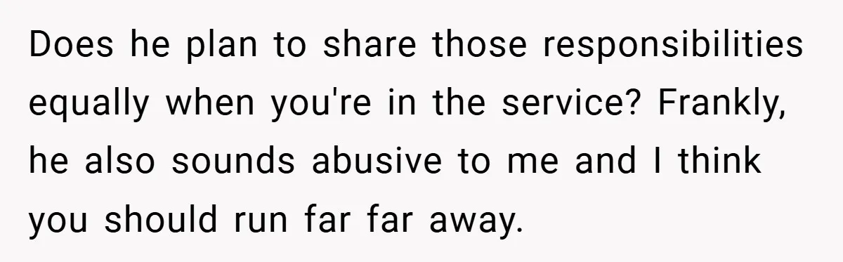Does he plan to share those responsibilities equally when you're in the service? Frankly, he also sounds abusive to me and I think you should run far far away.