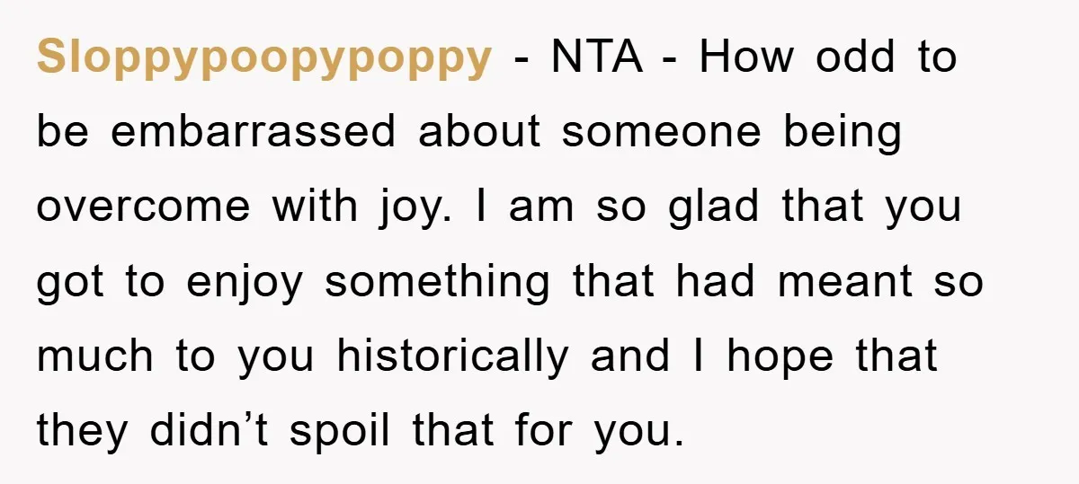 Sloppypoopypoppy − NTA - How odd to be embarrassed about someone being overcome with joy. I am so glad that you got to enjoy something that had meant so much...
