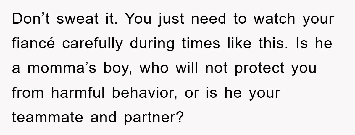 Don’t sweat it. You just need to watch your fiancé carefully during times like this. Is he a momma’s boy, who will not protect you from harmful behavior, or is...
