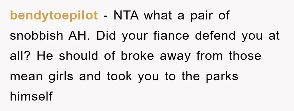 bendytoepilot − NTA what a pair of snobbish AH. Did your fiance defend you at all? He should of broke away from those mean girls and took you to the...