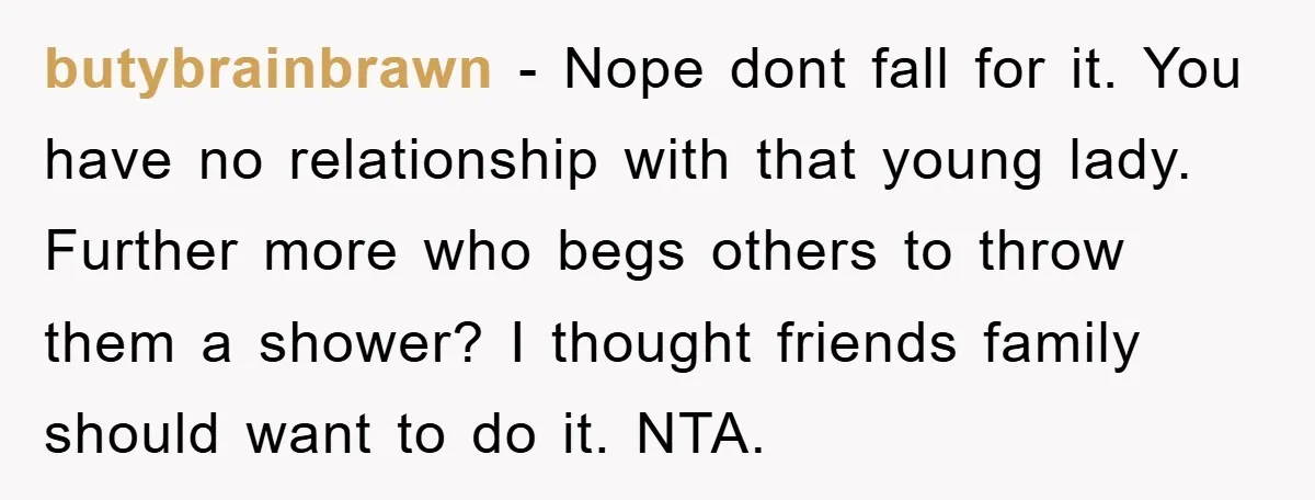 butybrainbrawn − Nope dont fall for it. You have no relationship with that young lady. Further more who begs others to throw them a shower? I thought friends family should...