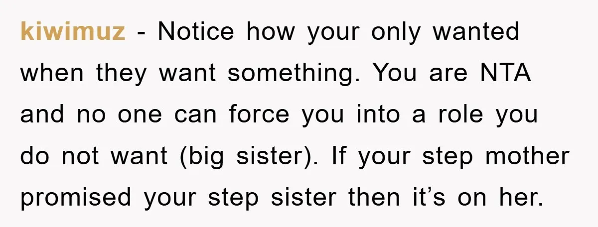 kiwimuz − Notice how your only wanted when they want something. You are NTA and no one can force you into a role you do not want (big sister). If...