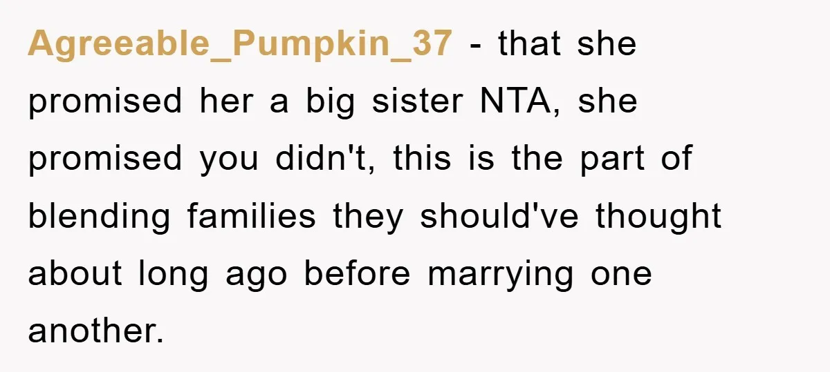 Agreeable_Pumpkin_37 − that she promised her a big sister NTA, she promised you didn't, this is the part of blending families they should've thought about long ago before marrying one...