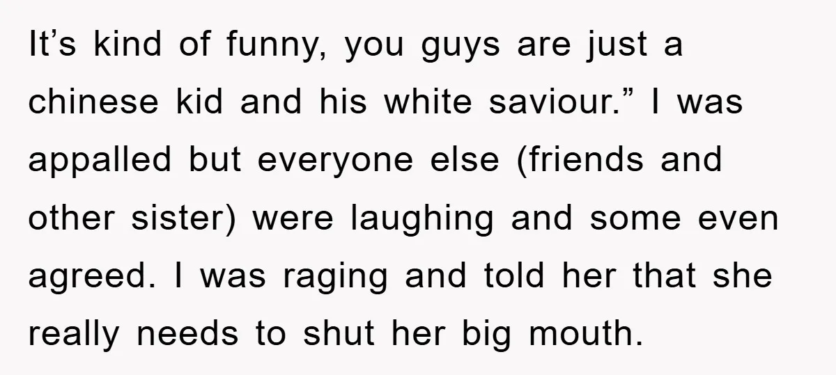 It’s kind of funny, you guys are just a chinese kid and his white saviour.” I was appalled but everyone else (friends and other sister) were laughing and some even...