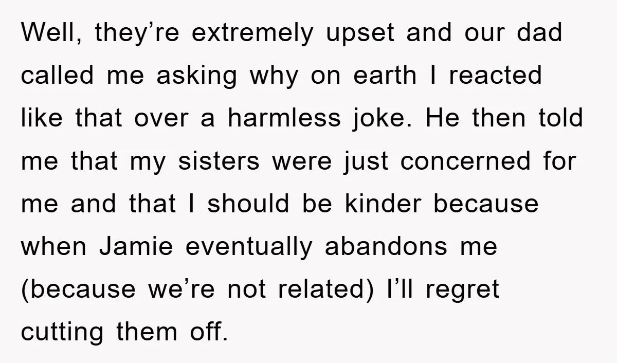 Well, they’re extremely upset and our dad called me asking why on earth I reacted like that over a harmless joke. He then told me that my sisters were just...