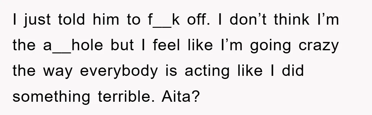 I just told him to f__k off. I don’t think I’m the a__hole but I feel like I’m going crazy the way everybody is acting like I did something terrible....
