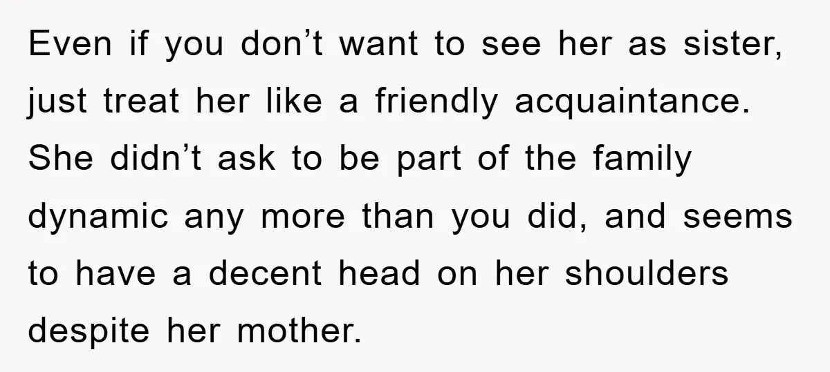 Even if you don’t want to see her as sister, just treat her like a friendly acquaintance. She didn’t ask to be part of the family dynamic any more than...