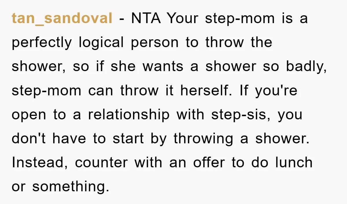 tan_sandoval − NTA Your step-mom is a perfectly logical person to throw the shower, so if she wants a shower so badly, step-mom can throw it herself. If you're open...